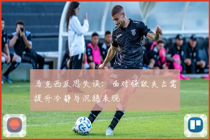 马克西反思失误：面对强敌夹击需提升冷静与沉稳表现