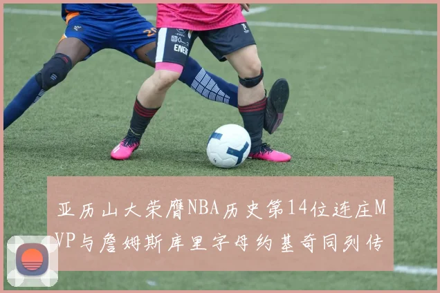 亚历山大荣膺NBA历史第14位连庄MVP与詹姆斯库里字母约基奇同列传奇行列