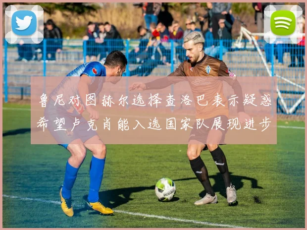 鲁尼对图赫尔选择查洛巴表示疑惑希望卢克肖能入选国家队展现进步