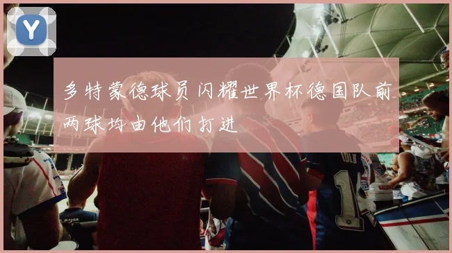 多特蒙德球员闪耀世界杯德国队前两球均由他们打进