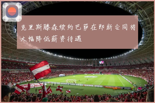 克里斯滕森续约巴萨在即新合同将大幅降低薪资待遇