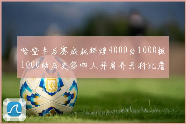 哈登季后赛成就辉煌4000分1000板1000助历史第四人并肩乔丹科比詹姆斯