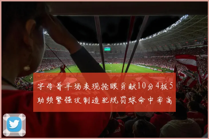 字母哥半场表现抢眼贡献10分4板5助频繁强攻制造犯规罚球命中率高