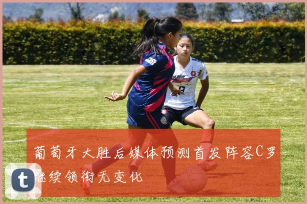 葡萄牙大胜后媒体预测首发阵容C罗继续领衔无变化