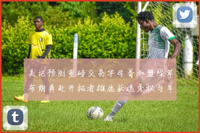 美记预测重磅交易字母哥加盟绿军布朗奔赴开拓者雄鹿获选秀权与年轻球员