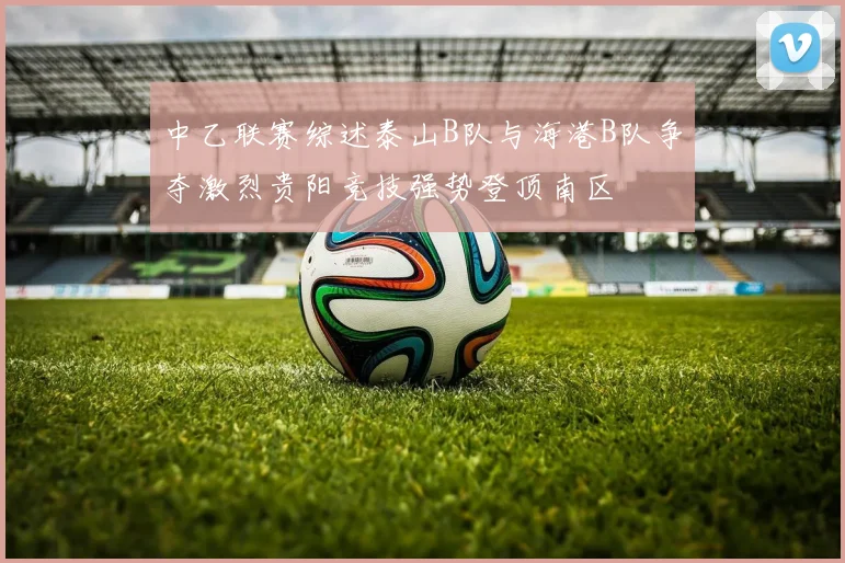中乙联赛综述泰山B队与海港B队争夺激烈贵阳竞技强势登顶南区