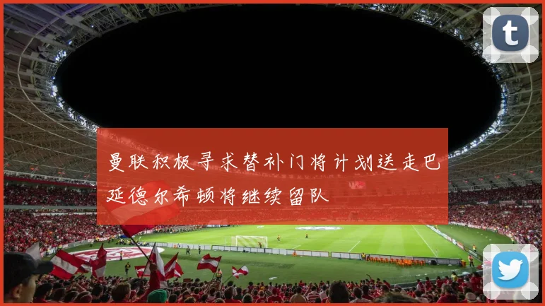 曼联积极寻求替补门将计划送走巴延德尔希顿将继续留队