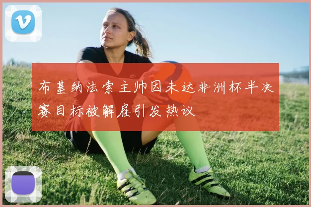 布基纳法索主帅因未达非洲杯半决赛目标被解雇引发热议