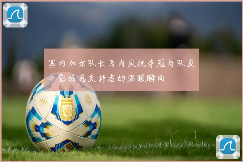 塞内加尔队长马内庆祝夺冠与队友合影感恩支持者的温暖瞬间