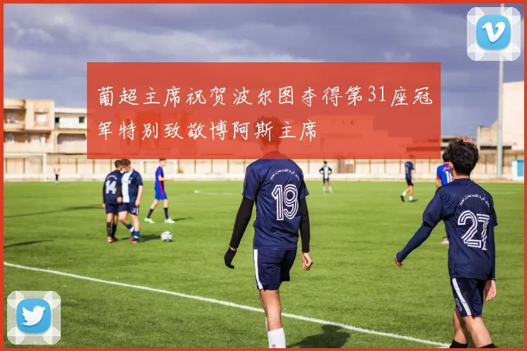 葡超主席祝贺波尔图夺得第31座冠军特别致敬博阿斯主席