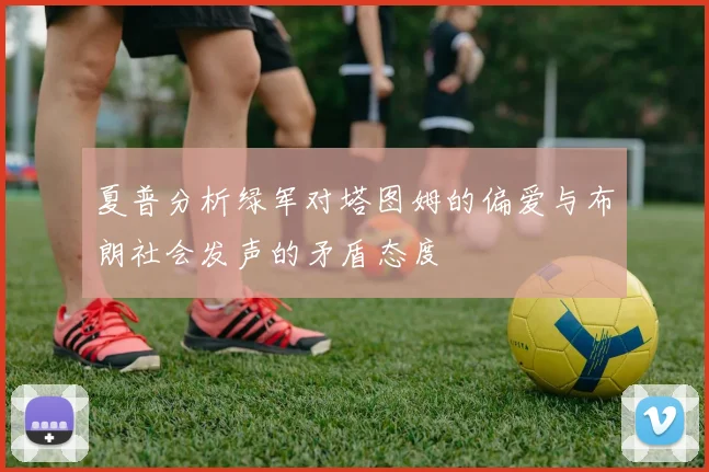 夏普分析绿军对塔图姆的偏爱与布朗社会发声的矛盾态度