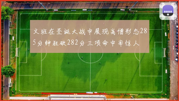 文班在圣诞大战中展现高僧形态285分钟狂砍282分三项命中率惊人
