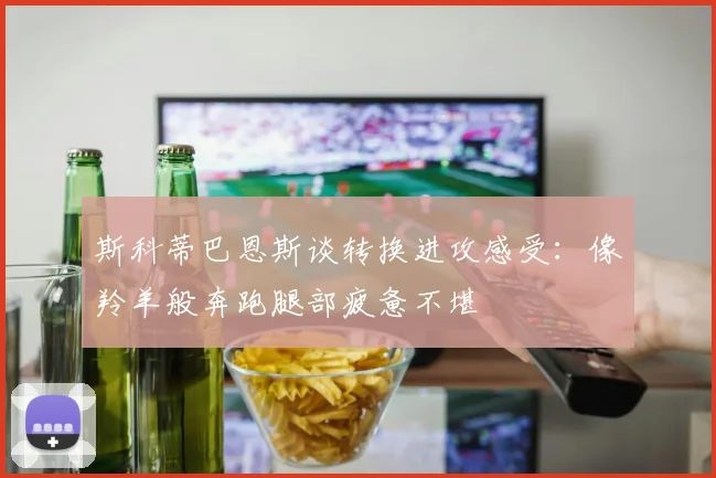 斯科蒂巴恩斯谈转换进攻感受：像羚羊般奔跑腿部疲惫不堪