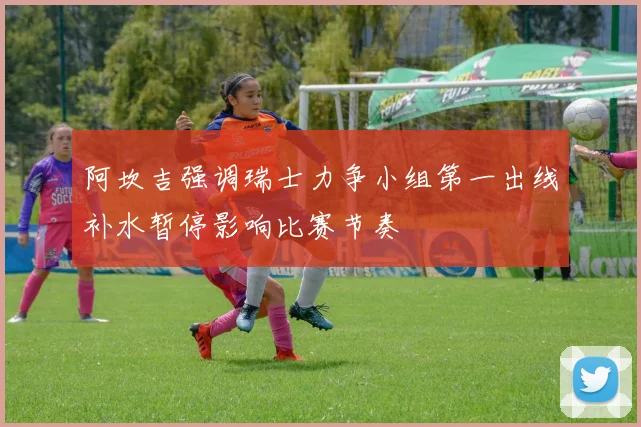 阿坎吉强调瑞士力争小组第一出线补水暂停影响比赛节奏