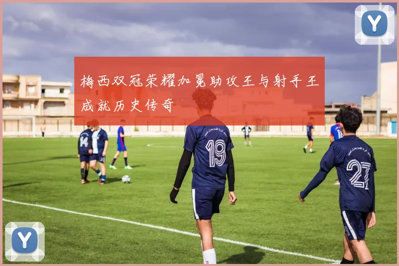 梅西双冠荣耀加冕助攻王与射手王成就历史传奇