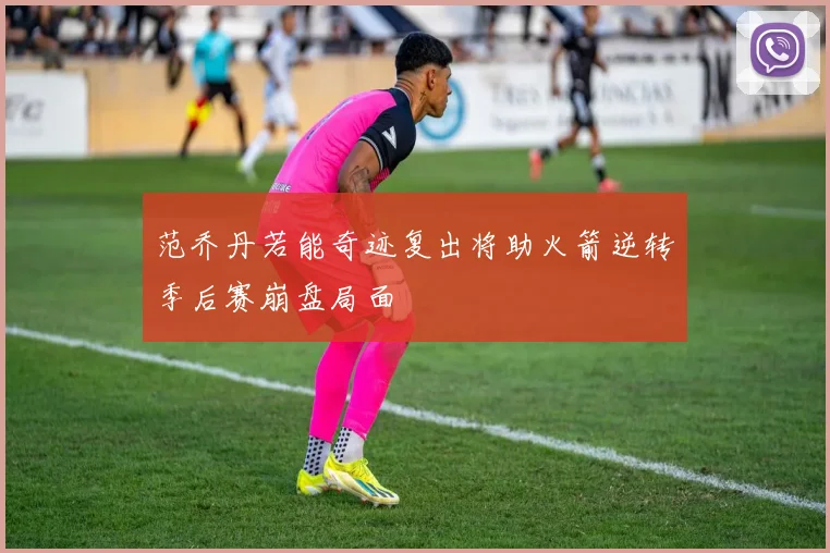 范乔丹若能奇迹复出将助火箭逆转季后赛崩盘局面