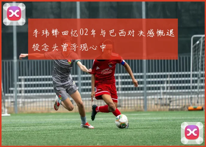 李玮锋回忆02年与巴西对决感慨退役念头曾浮现心中