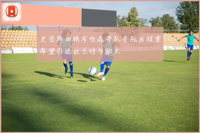 史密斯回顾布伦森带队夺冠历程曾希望引进杜兰特与欧文