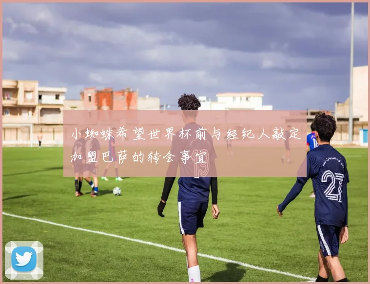 小蜘蛛希望世界杯前与经纪人敲定加盟巴萨的转会事宜