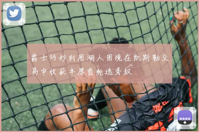 爵士巧妙利用湖人困境在凯斯勒交易中收获丰厚首轮选秀权