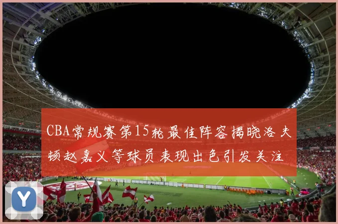 CBA常规赛第15轮最佳阵容揭晓洛夫顿赵嘉义等球员表现出色引发关注