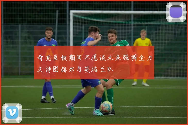 奇克度假期间不愿谈未来强调全力支持图赫尔与英格兰队