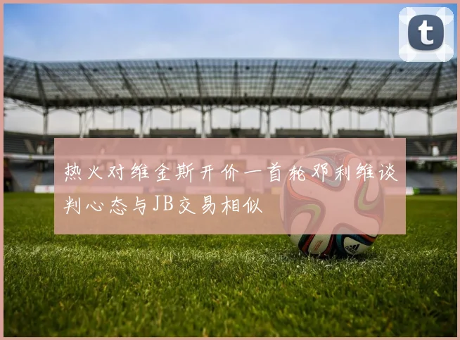 热火对维金斯开价一首轮邓利维谈判心态与JB交易相似