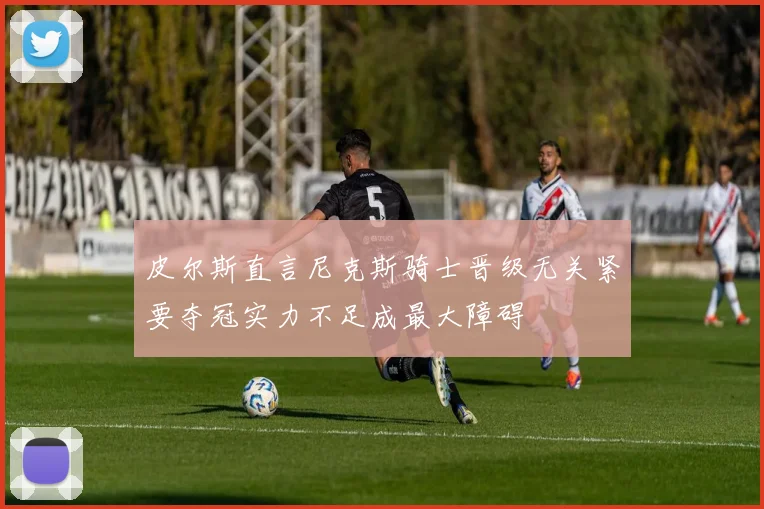皮尔斯直言尼克斯骑士晋级无关紧要夺冠实力不足成最大障碍