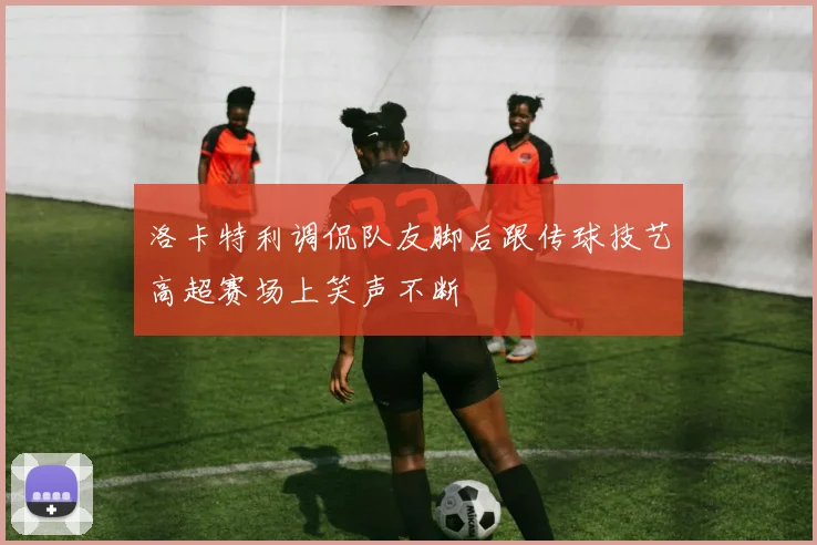 洛卡特利调侃队友脚后跟传球技艺高超赛场上笑声不断