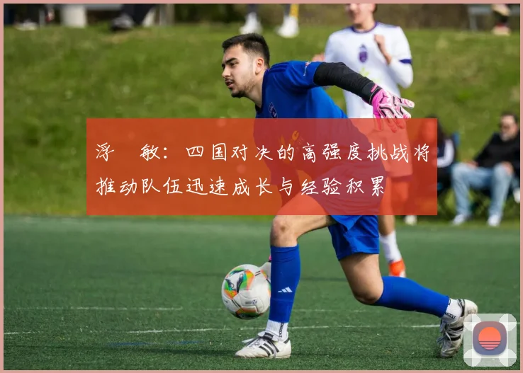 浮嶋敏：四国对决的高强度挑战将推动队伍迅速成长与经验积累