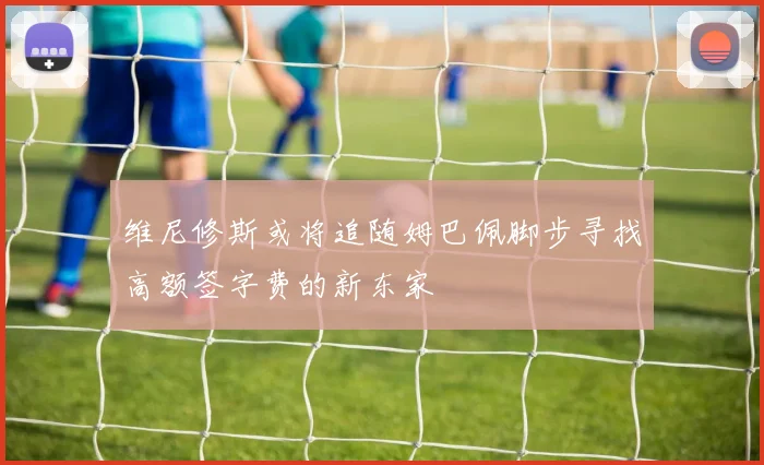 维尼修斯或将追随姆巴佩脚步寻找高额签字费的新东家