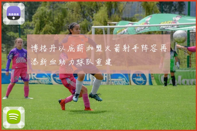 博格丹以底薪加盟火箭射手阵容再添新血助力球队重建
