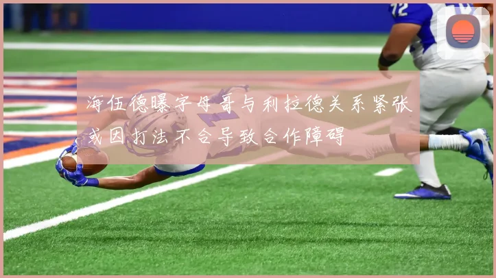 海伍德曝字母哥与利拉德关系紧张或因打法不合导致合作障碍