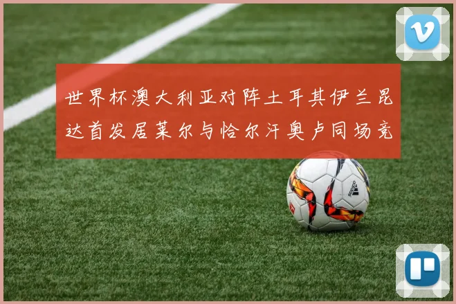 世界杯澳大利亚对阵土耳其伊兰昆达首发居莱尔与恰尔汗奥卢同场竞技